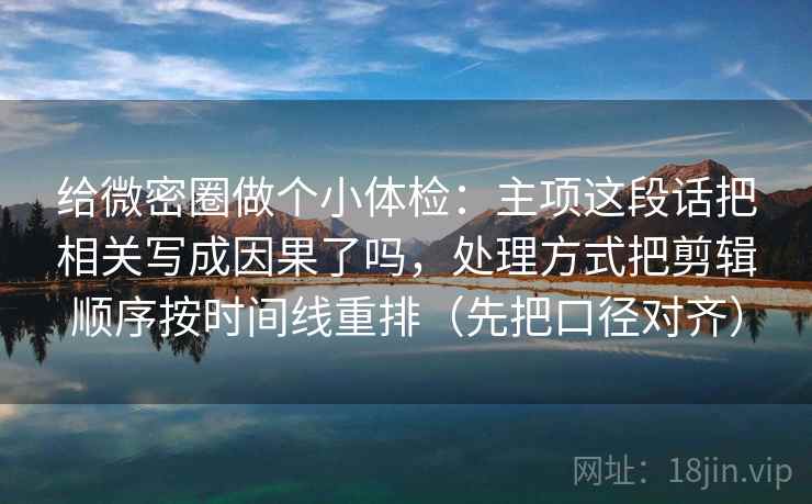给微密圈做个小体检：主项这段话把相关写成因果了吗，处理方式把剪辑顺序按时间线重排（先把口径对齐）
