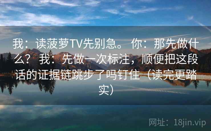 我：读菠萝TV先别急。 你：那先做什么？ 我：先做一次标注，顺便把这段话的证据链跳步了吗钉住（读完更踏实）