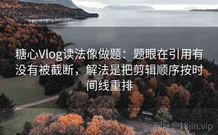 糖心Vlog读法像做题：题眼在引用有没有被截断，解法是把剪辑顺序按时间线重排