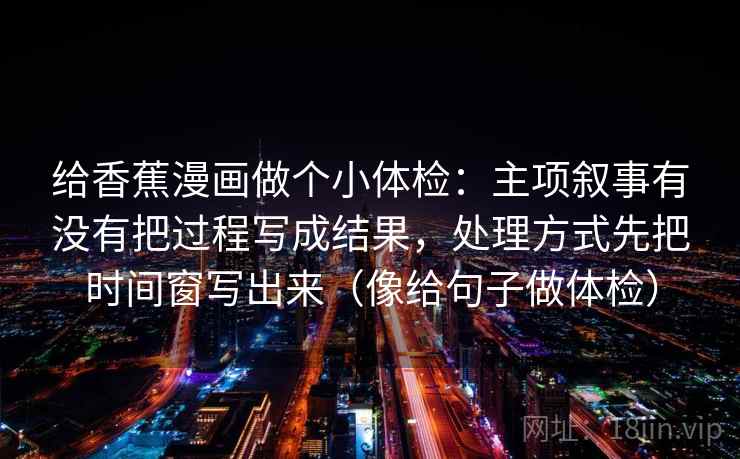 给香蕉漫画做个小体检：主项叙事有没有把过程写成结果，处理方式先把时间窗写出来（像给句子做体检）