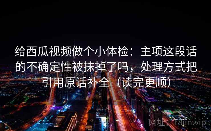 给西瓜视频做个小体检:主项这段话的不确定性被抹掉了吗,处理方式把引用原话补全(读完更顺) 第2张 给西瓜视频做个小体检:主项这段话的不确定性被抹掉了吗,处理方式把引用原话补全(读完更顺) 第2张