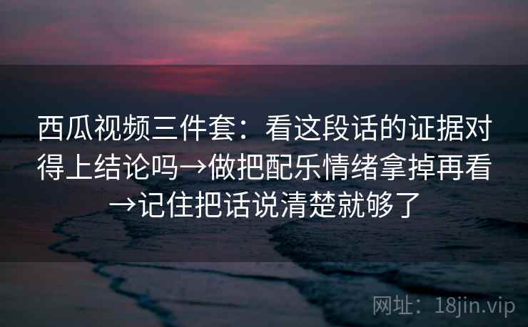 西瓜视频三件套：看这段话的证据对得上结论吗→做把配乐情绪拿掉再看→记住把话说清楚就够了