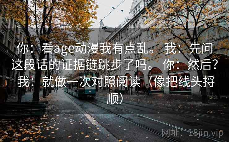 你：看age动漫我有点乱。 我：先问这段话的证据链跳步了吗。 你：然后？ 我：就做一次对照阅读（像把线头捋顺）