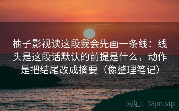柚子影视读这段我会先画一条线：线头是这段话默认的前提是什么，动作是把结尾改成摘要（像整理笔记）