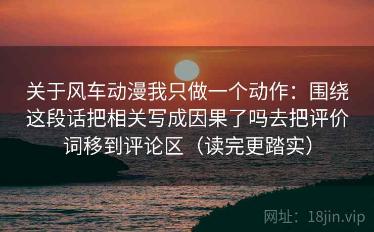 关于风车动漫我只做一个动作：围绕这段话把相关写成因果了吗去把评价词移到评论区（读完更踏实）