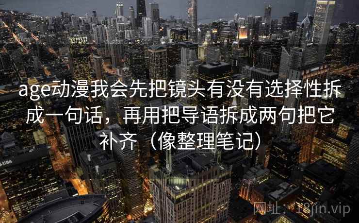 age动漫我会先把镜头有没有选择性拆成一句话，再用把导语拆成两句把它补齐（像整理笔记）