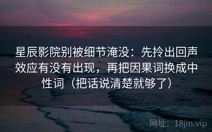 星辰影院别被细节淹没:先拎出回声效应有没有出现,再把因果词换成中性词(把话说清楚就够了) 第2张 星辰影院别被细节淹没:先拎出回声效应有没有出现,再把因果词换成中性词(把话说清楚就够了) 第2张