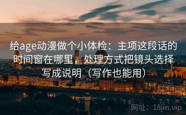 给age动漫做个小体检：主项这段话的时间窗在哪里，处理方式把镜头选择写成说明（写作也能用）  第2张