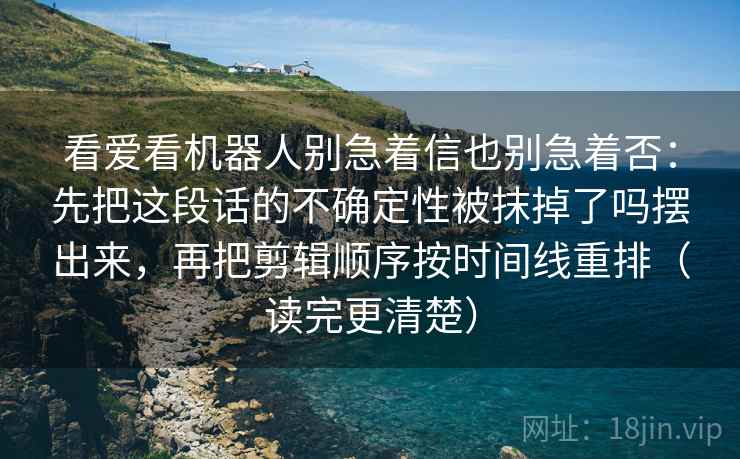 看爱看机器人别急着信也别急着否：先把这段话的不确定性被抹掉了吗摆出来，再把剪辑顺序按时间线重排（读完更清楚）  第2张