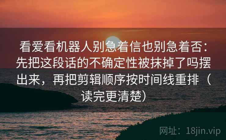 看爱看机器人别急着信也别急着否：先把这段话的不确定性被抹掉了吗摆出来，再把剪辑顺序按时间线重排（读完更清楚）