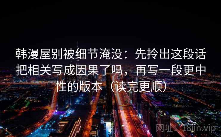 韩漫屋别被细节淹没：先拎出这段话把相关写成因果了吗，再写一段更中性的版本（读完更顺）  第2张