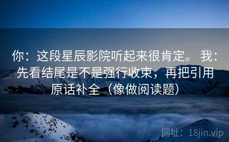 你：这段星辰影院听起来很肯定。 我：先看结尾是不是强行收束，再把引用原话补全（像做阅读题）