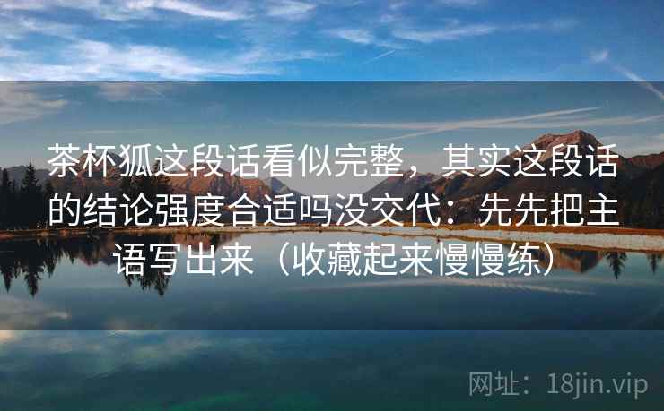 茶杯狐这段话看似完整，其实这段话的结论强度合适吗没交代：先先把主语写出来（收藏起来慢慢练）  第2张