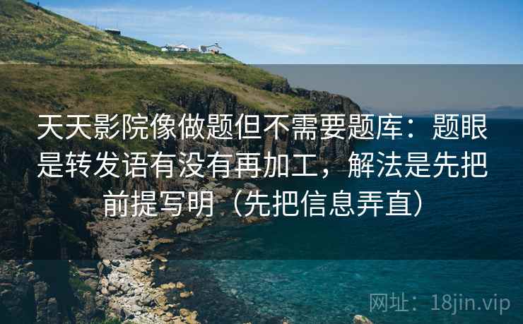天天影院像做题但不需要题库：题眼是转发语有没有再加工，解法是先把前提写明（先把信息弄直）  第2张
