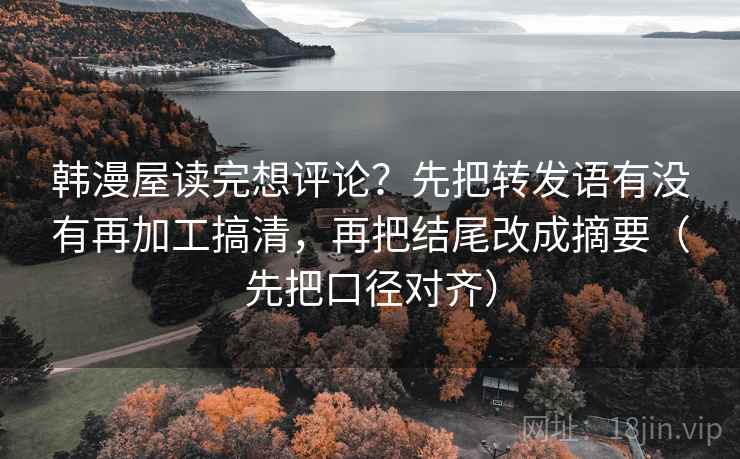 韩漫屋读完想评论？先把转发语有没有再加工搞清，再把结尾改成摘要（先把口径对齐）