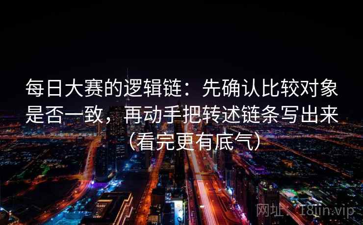 每日大赛的逻辑链：先确认比较对象是否一致，再动手把转述链条写出来（看完更有底气）  第2张