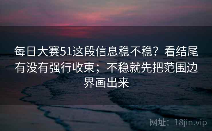 每日大赛51这段信息稳不稳？看结尾有没有强行收束；不稳就先把范围边界画出来  第2张