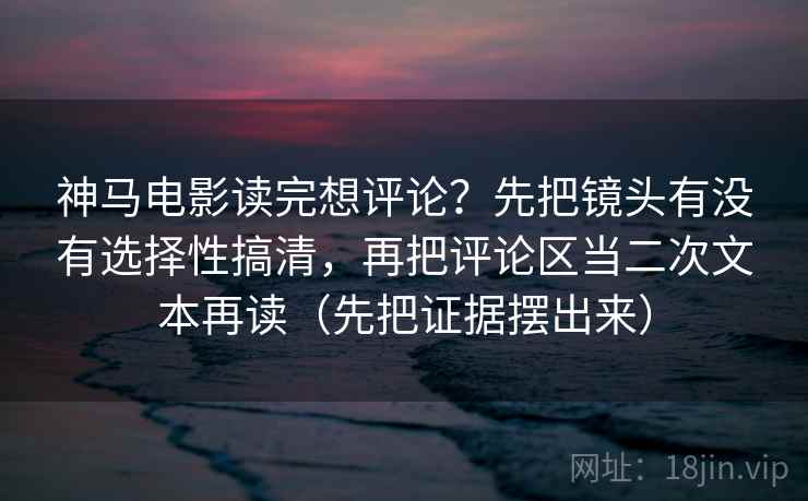 神马电影读完想评论?先把镜头有没有选择性搞清,再把评论区当二次文本再读(先把证据摆出来) 第2张 神马电影读完想评论?先把镜头有没有选择性搞清,再把评论区当二次文本再读(先把证据摆出来) 第2张