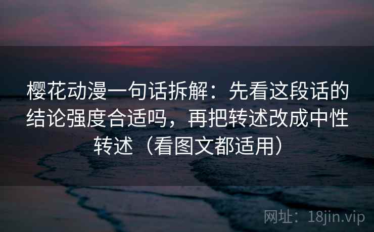樱花动漫一句话拆解：先看这段话的结论强度合适吗，再把转述改成中性转述（看图文都适用）
