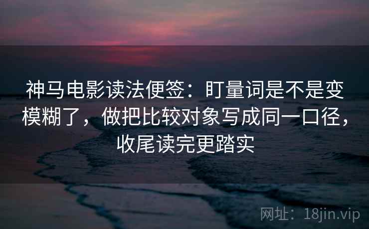 神马电影读法便签：盯量词是不是变模糊了，做把比较对象写成同一口径，收尾读完更踏实  第2张