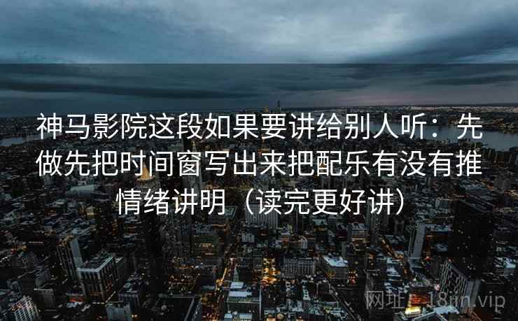 神马影院这段如果要讲给别人听：先做先把时间窗写出来把配乐有没有推情绪讲明（读完更好讲）  第1张