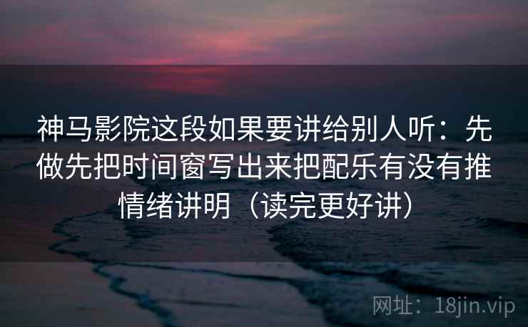 神马影院这段如果要讲给别人听：先做先把时间窗写出来把配乐有没有推情绪讲明（读完更好讲）  第2张