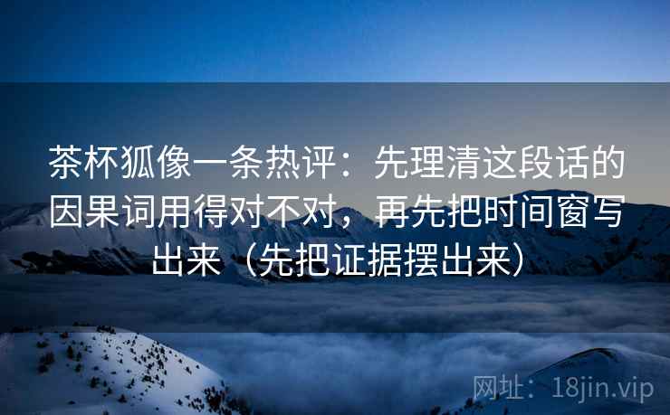 茶杯狐像一条热评：先理清这段话的因果词用得对不对，再先把时间窗写出来（先把证据摆出来）  第2张
