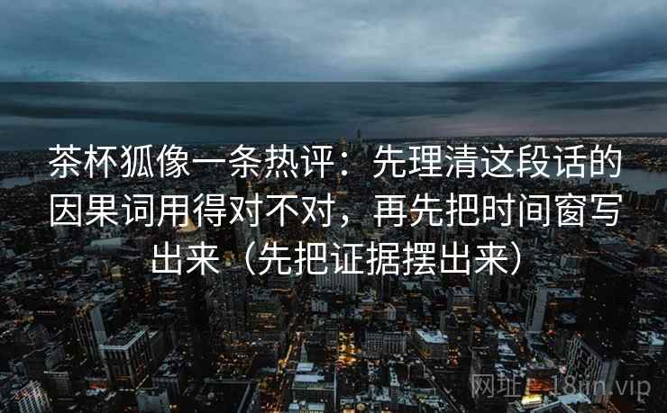 茶杯狐像一条热评：先理清这段话的因果词用得对不对，再先把时间窗写出来（先把证据摆出来）  第1张